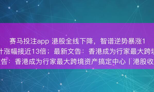 赛马投注app 港股全线下降，智谱逆势暴涨13.54%，上市以来累计涨幅接近13倍；最新文告：香港成为行家最大跨境资产搞定中心丨港股收盘