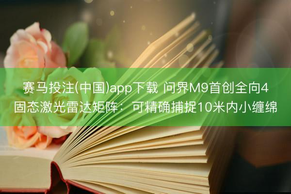 赛马投注(中国)app下载 问界M9首创全向4固态激光雷达矩阵：可精确捕捉10米内小缠绵