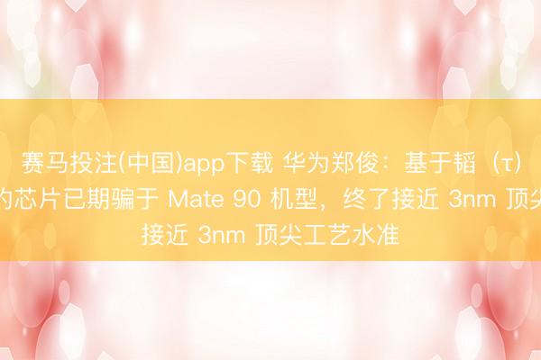 赛马投注(中国)app下载 华为郑俊:基于韬(τ)定律研发的芯片已期骗于 Mate 90 机型,终了接近 3nm 顶尖工艺水准