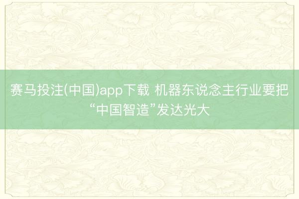 赛马投注(中国)app下载 机器东说念主行业要把“中国智造”发达光大