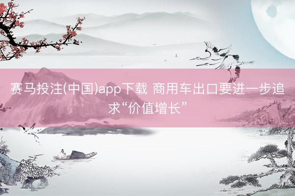 赛马投注(中国)app下载 商用车出口要进一步追求“价值增长”