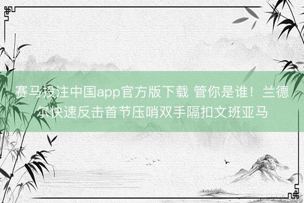 赛马投注中国app官方版下载 管你是谁！兰德尔快速反击首节压哨双手隔扣文班亚马