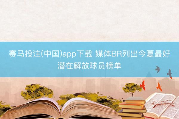 赛马投注(中国)app下载 媒体BR列出今夏最好潜在解放球员榜单