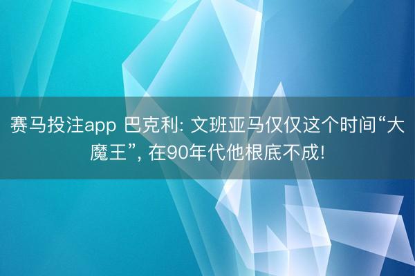 赛马投注app 巴克利: 文班亚马仅仅这个时间“大魔王”， 在90年代他根底不成!