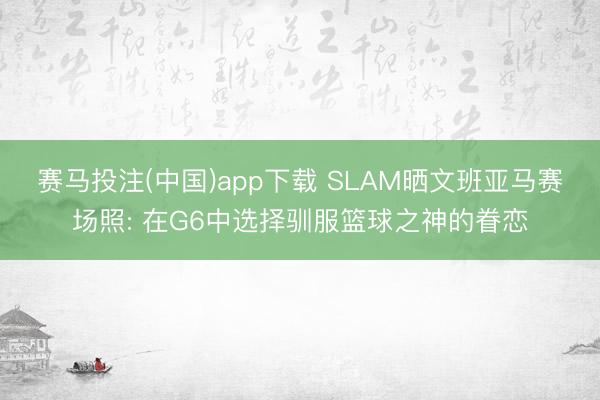 赛马投注(中国)app下载 SLAM晒文班亚马赛场照: 在G6中选择驯服篮球之神的眷恋