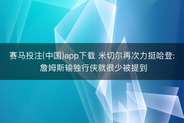 赛马投注(中国)app下载 米切尔再次力挺哈登: 詹姆斯输独行侠就很少被提到