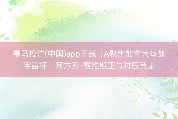赛马投注(中国)app下载 TA聚焦加拿大备战宇宙杯：阿方索·戴维斯正与时辰竞走