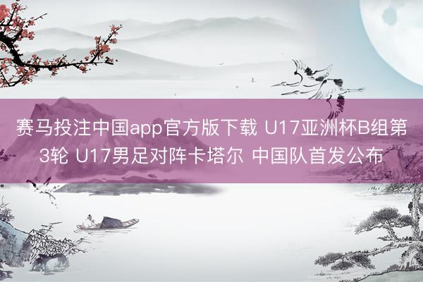 赛马投注中国app官方版下载 U17亚洲杯B组第3轮 U17男足对阵卡塔尔 中国队首发公布