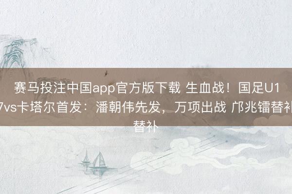 赛马投注中国app官方版下载 生血战！国足U17vs卡塔尔首发：潘朝伟先发，万项出战 邝兆镭替补