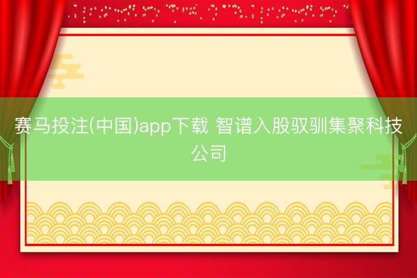 赛马投注(中国)app下载 智谱入股驭驯集聚科技公司