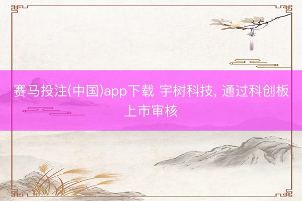 赛马投注(中国)app下载 宇树科技， 通过科创板上市审核