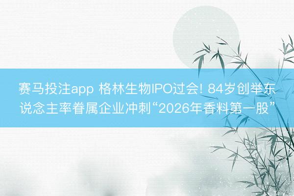 赛马投注app 格林生物IPO过会! 84岁创举东说念主率眷属企业冲刺“2026年香料第一股”