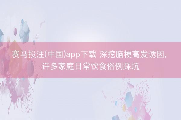 赛马投注(中国)app下载 深挖脑梗高发诱因， 许多家庭日常饮食俗例踩坑