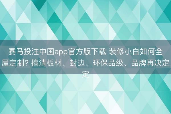 赛马投注中国app官方版下载 装修小白如何全屋定制? 搞清板材、封边、环保品级、品牌再决定