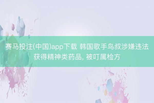 赛马投注(中国)app下载 韩国歌手鸟叔涉嫌违法获得精神类药品, 被叮属检方
