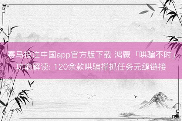 赛马投注中国app官方版下载 鸿蒙「哄骗不时」功能解读: 120余款哄骗撑抓任务无缝链接