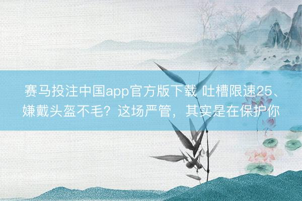 赛马投注中国app官方版下载 吐槽限速25、嫌戴头盔不毛？这场严管，其实是在保护你