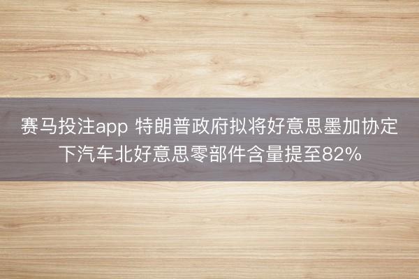 赛马投注app 特朗普政府拟将好意思墨加协定下汽车北好意思零部件含量提至82%