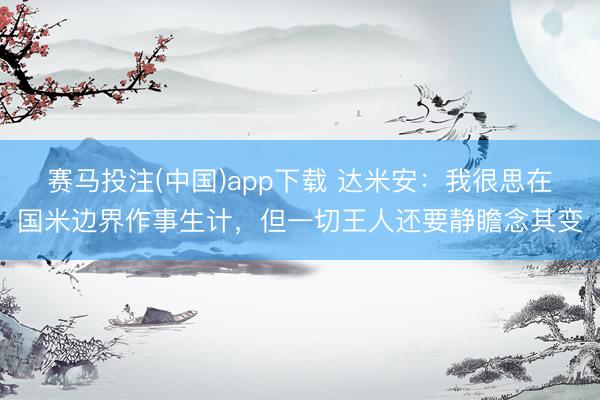 赛马投注(中国)app下载 达米安：我很思在国米边界作事生计，但一切王人还要静瞻念其变
