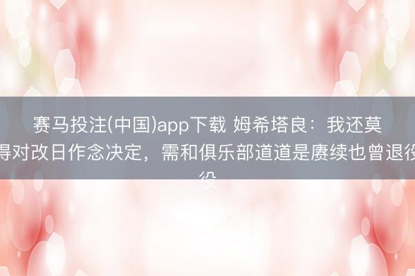 赛马投注(中国)app下载 姆希塔良:我还莫得对改日作念决定,需和俱乐部道道是赓续也曾退役