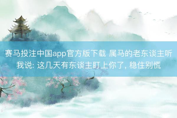 赛马投注中国app官方版下载 属马的老东谈主听我说: 这几天