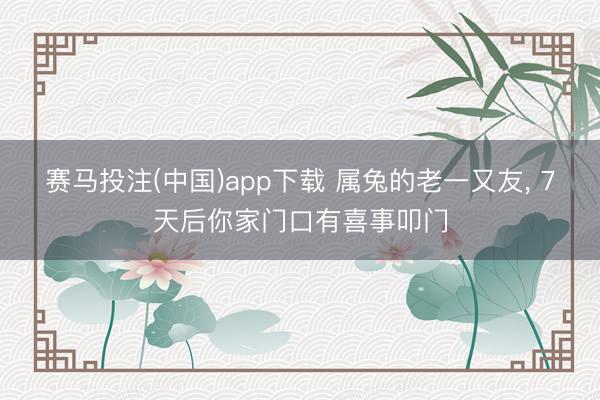 赛马投注(中国)app下载 属兔的老一又友， 7天后你家门口有喜事叩门