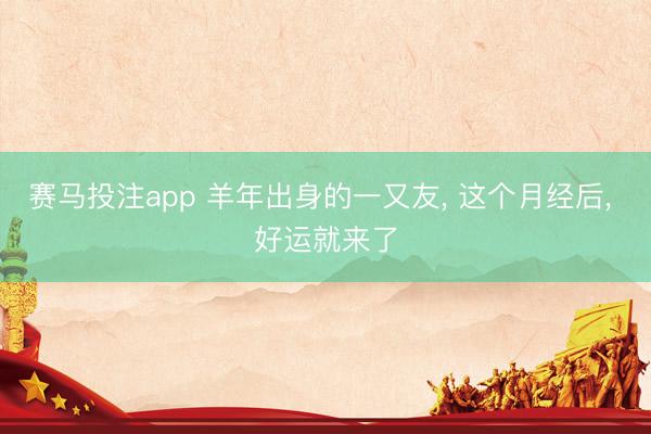赛马投注app 羊年出身的一又友， 这个月经后， 好运就来了