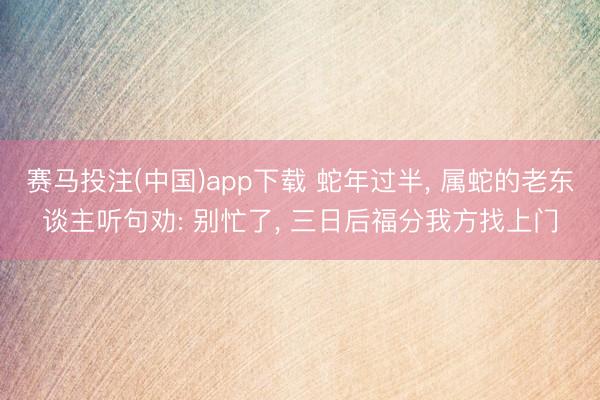 赛马投注(中国)app下载 蛇年过半， 属蛇的老东谈主听句劝: 别忙了， 三日后福分我方找上门