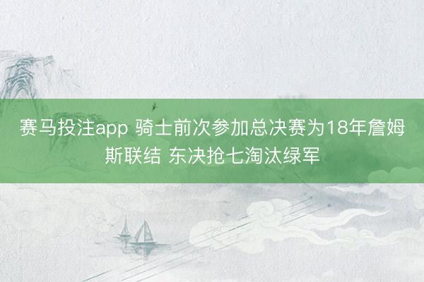 赛马投注app 骑士前次参加总决赛为18年詹姆斯联结 东决抢