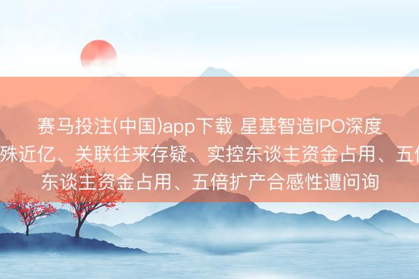 赛马投注(中国)app下载 星基智造IPO深度拷问: 评估审计值悬殊近亿、关联往来存疑、实控东谈主资金占用、五倍扩产合感性遭问询