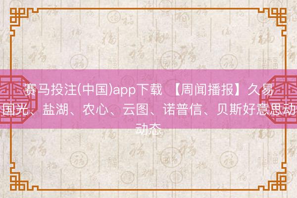 赛马投注(中国)app下载 【周闻播报】久易、国光、盐湖、农心、云图、诺普信、贝斯好意思动态