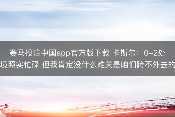 赛马投注中国app官方版下载 卡斯尔：0-2处境照实忙碌 但我肯定没什么难关是咱们跨不外去的