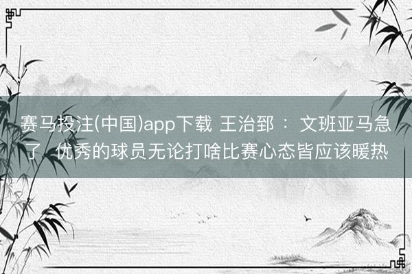 赛马投注(中国)app下载 王治郅 ：文班亚马急了  优秀的球员无论打啥比赛心态皆应该暖热
