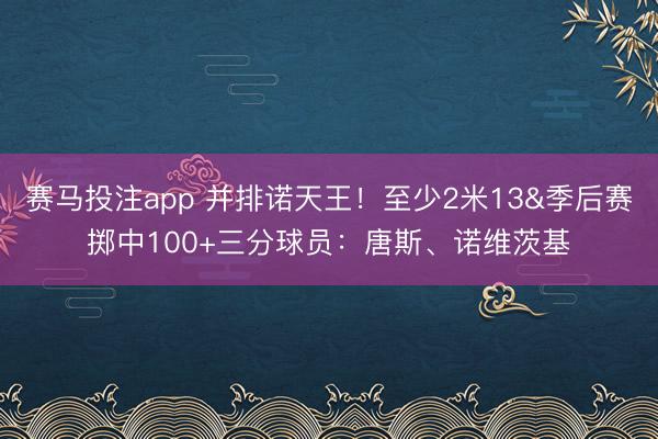 赛马投注app 并排诺天王！至少2米13&季后赛掷中100+三分球员：唐斯、诺维茨基
