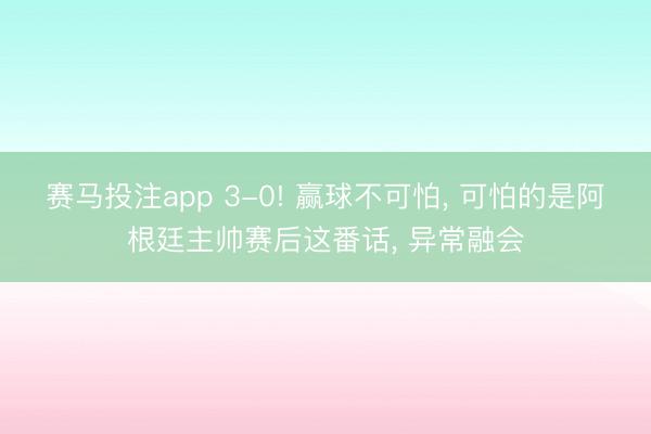 赛马投注app 3-0! 赢球不可怕， 可怕的是阿根廷主帅赛后这番话， 异常融会