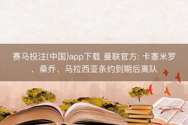 赛马投注(中国)app下载 曼联官方: 卡塞米罗、桑乔、马拉西亚条约到期后离队