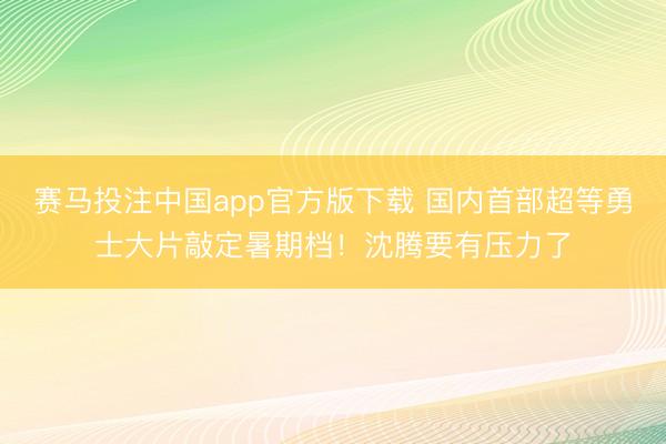 赛马投注中国app官方版下载 国内首部超等勇士大片敲定暑期档！沈腾要有压力了