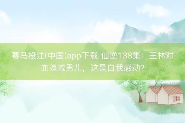 赛马投注(中国)app下载 仙逆138集：王林对血魂喊男儿，这是自我感动？