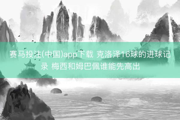 赛马投注(中国)app下载 克洛泽16球的进球记录 梅西和姆巴佩谁能先高出