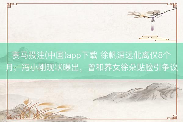 赛马投注(中国)app下载 徐帆深远仳离仅8个月，冯小刚现状曝出，曾和养女徐朵贴脸引争议