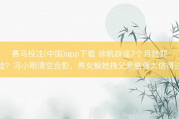 赛马投注(中国)app下载 徐帆辟谣7个月就变脸？冯小刚清空合影，养女躲她挽父亲胳背太信得过