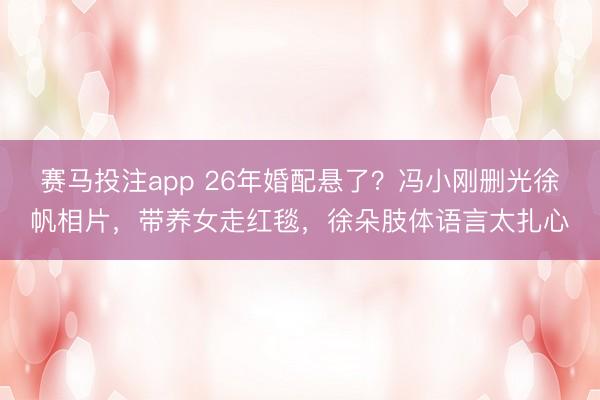 赛马投注app 26年婚配悬了？冯小刚删光徐帆相片，带养女走红毯，徐朵肢体语言太扎心