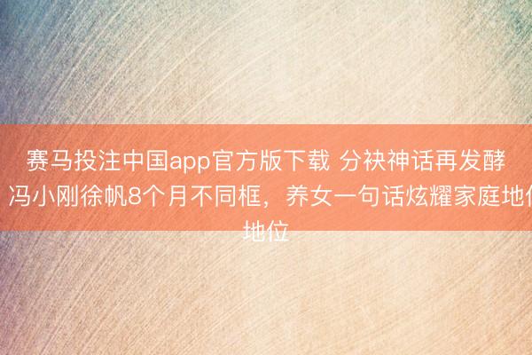 赛马投注中国app官方版下载 分袂神话再发酵！冯小刚徐帆8个月不同框，养女一句话炫耀家庭地位