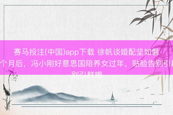 赛马投注(中国)app下载 徐帆谈婚配坚如磐石8个月后，冯小刚好意思国陪养女过年，贴脸告别引群嘲