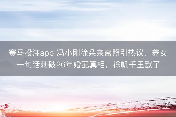 赛马投注app 冯小刚徐朵亲密照引热议，养女一句话刺破26年婚配真相，徐帆千里默了