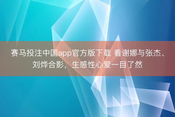 赛马投注中国app官方版下载 看谢娜与张杰、刘烨合影,生感性心爱一目了然