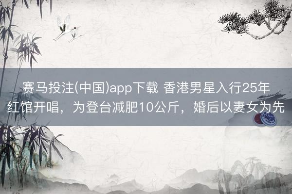 赛马投注(中国)app下载 香港男星入行25年红馆开唱，为登台减肥10公斤，婚后以妻女为先