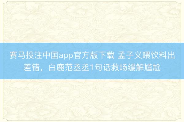 赛马投注中国app官方版下载 孟子义喂饮料出差错，白鹿范丞丞1句话救场缓解尴尬