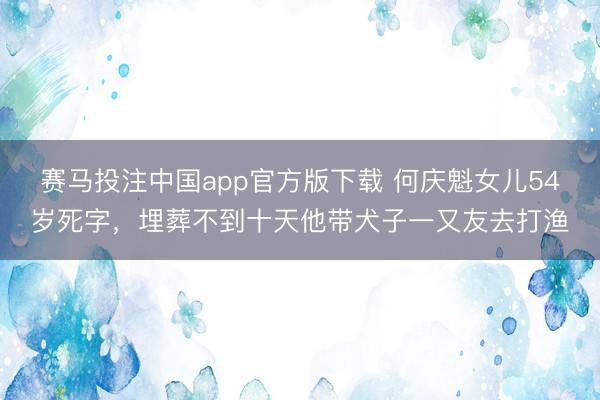 赛马投注中国app官方版下载 何庆魁女儿54岁死字，埋葬不到十天他带犬子一又友去打渔