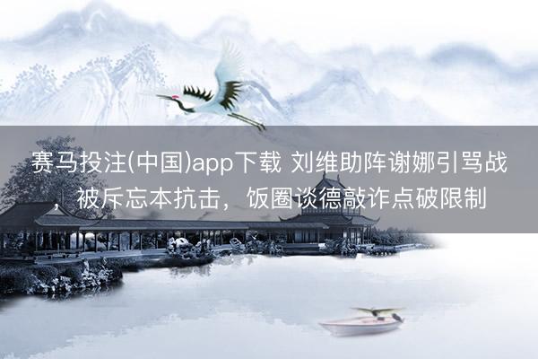 赛马投注(中国)app下载 刘维助阵谢娜引骂战，被斥忘本抗击，饭圈谈德敲诈点破限制